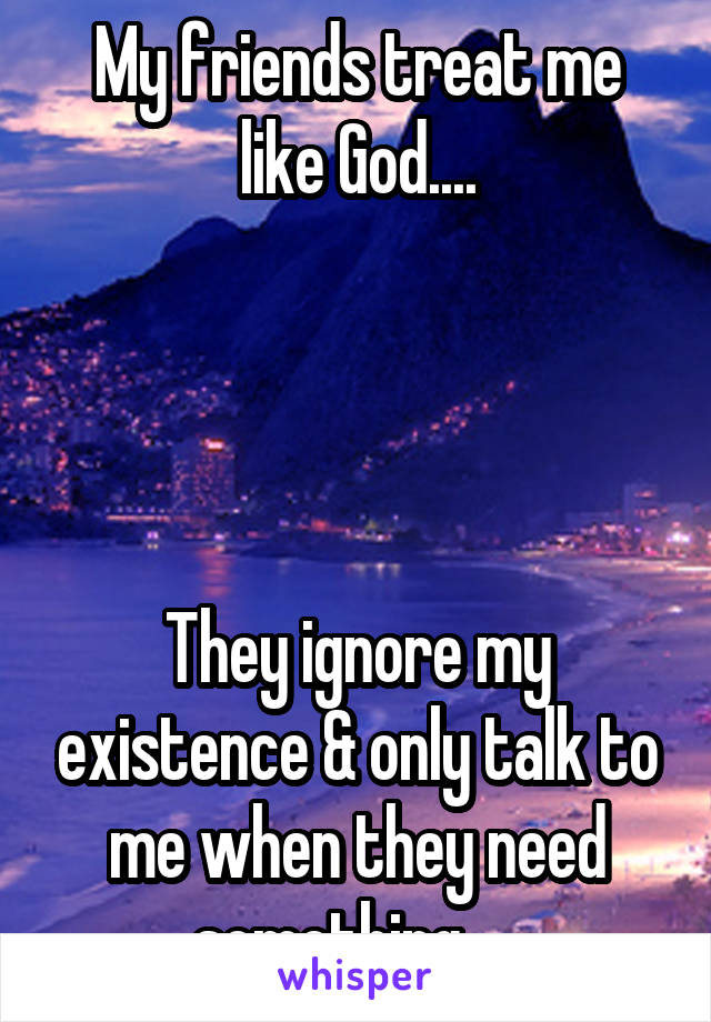 My friends treat me like God....




They ignore my existence & only talk to me when they need something ....