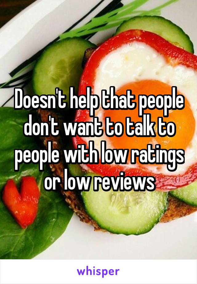Doesn't help that people don't want to talk to people with low ratings or low reviews