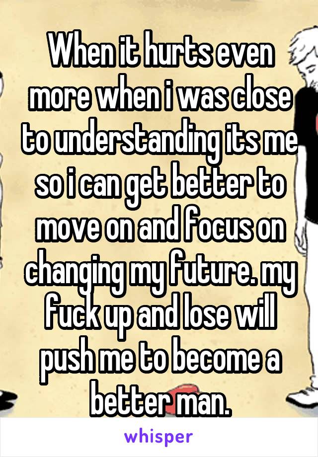 When it hurts even more when i was close to understanding its me so i can get better to move on and focus on changing my future. my fuck up and lose will push me to become a better man.