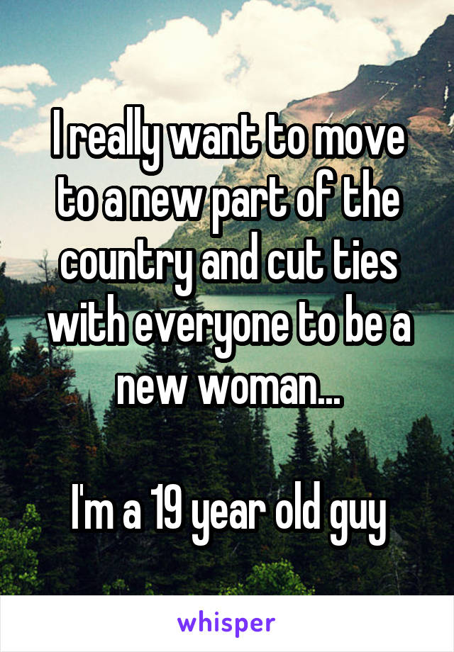 I really want to move to a new part of the country and cut ties with everyone to be a new woman...

I'm a 19 year old guy