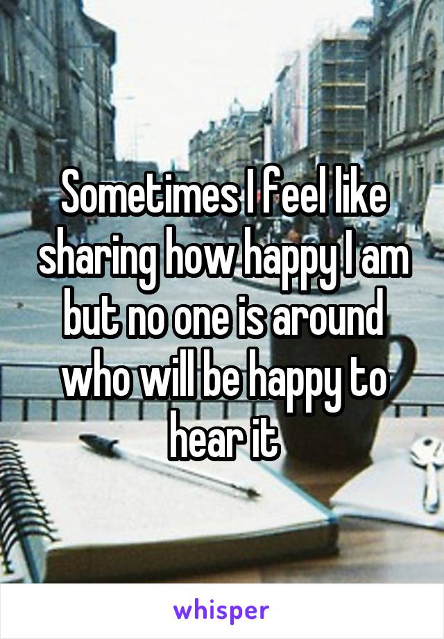 Sometimes I feel like sharing how happy I am but no one is around who will be happy to hear it