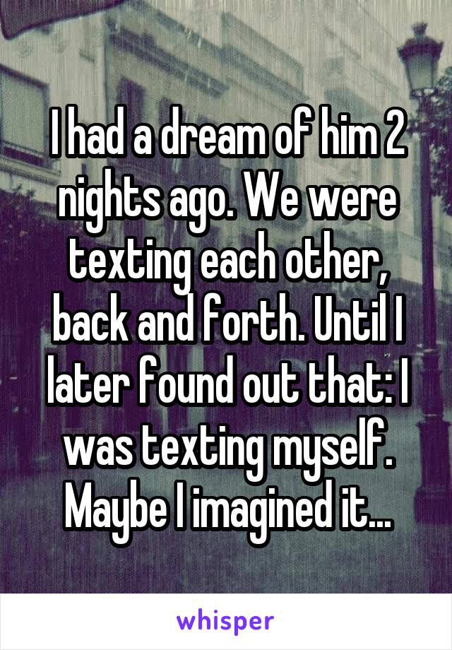 I had a dream of him 2 nights ago. We were texting each other, back and forth. Until I later found out that: I was texting myself. Maybe I imagined it...