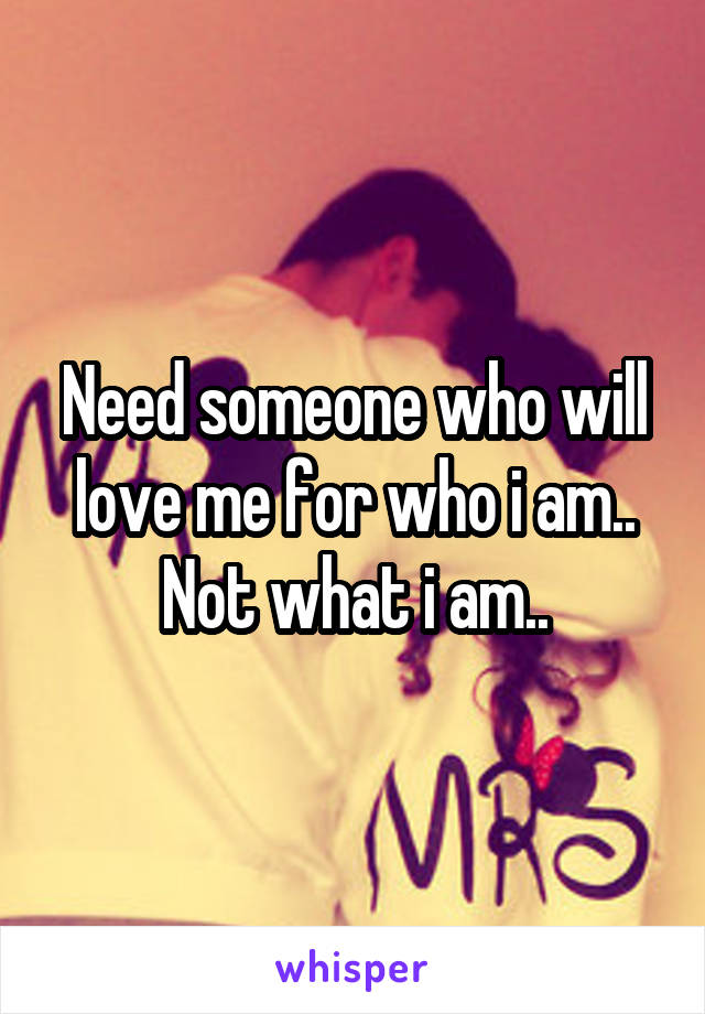 Need someone who will love me for who i am.. Not what i am..