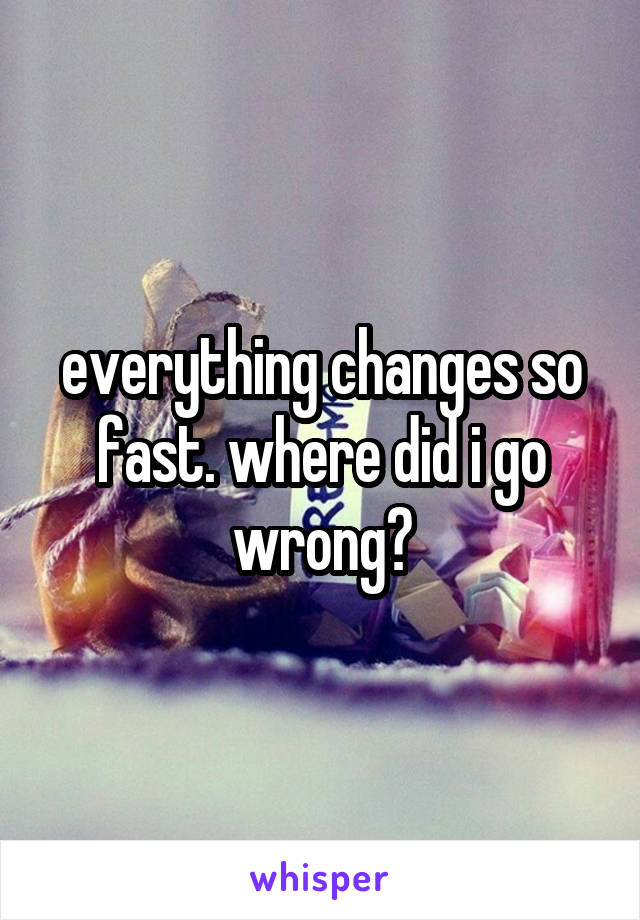 everything changes so fast. where did i go wrong?