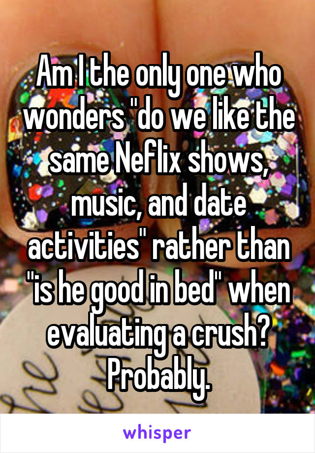 Am I the only one who wonders "do we like the same Neflix shows, music, and date activities" rather than "is he good in bed" when evaluating a crush? Probably.