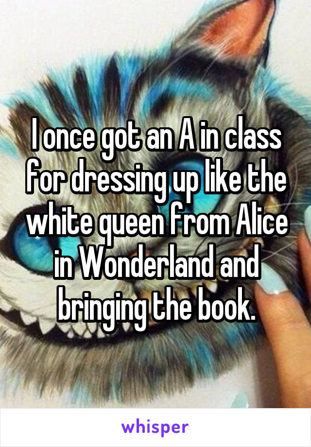 I once got an A in class for dressing up like the white queen from Alice in Wonderland and bringing the book.