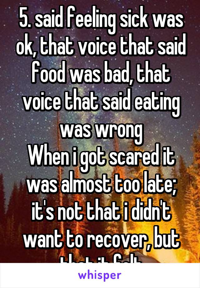 5. said feeling sick was ok, that voice that said food was bad, that voice that said eating was wrong
When i got scared it was almost too late; it's not that i didn't want to recover, but that it felt