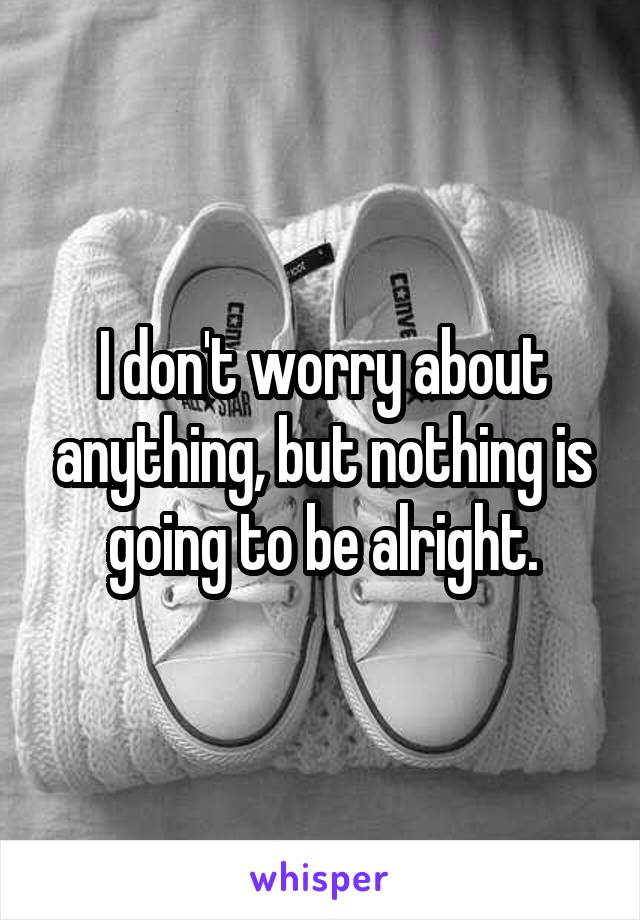 I don't worry about anything, but nothing is going to be alright.