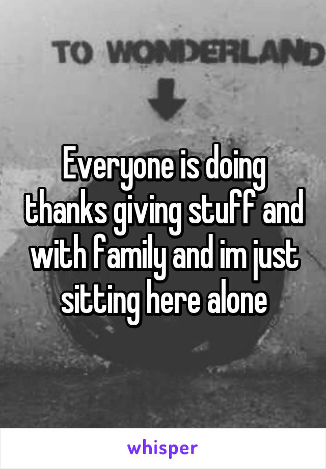 Everyone is doing thanks giving stuff and with family and im just sitting here alone