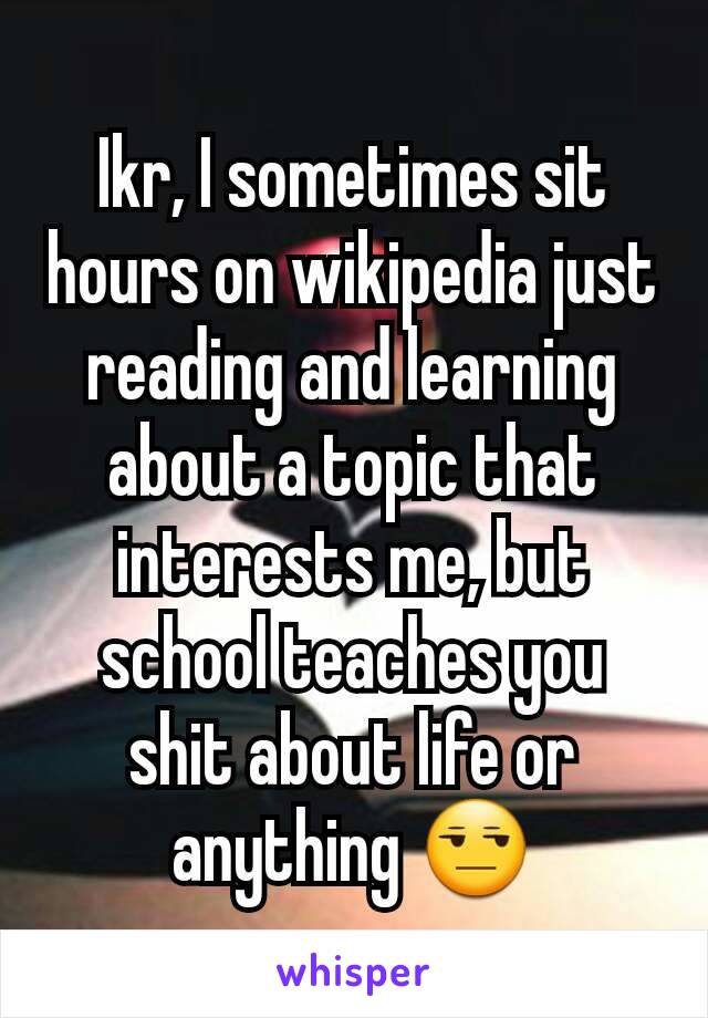Ikr, I sometimes sit hours on wikipedia just reading and learning about a topic that interests me, but school teaches you shit about life or anything 😒