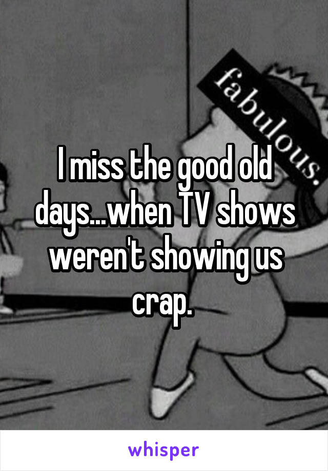 I miss the good old days...when TV shows weren't showing us crap. 