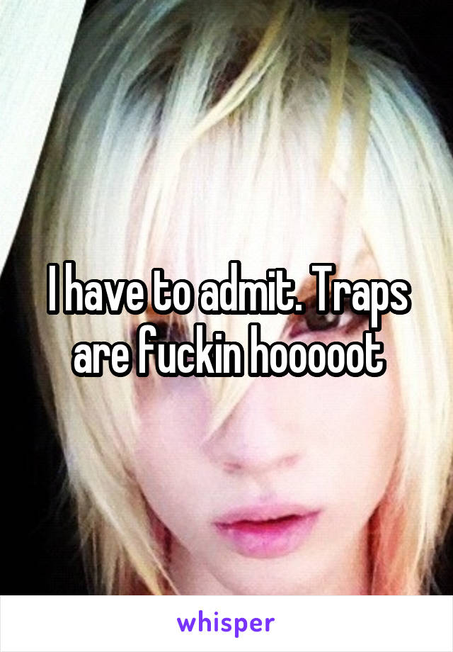 I have to admit. Traps are fuckin hooooot