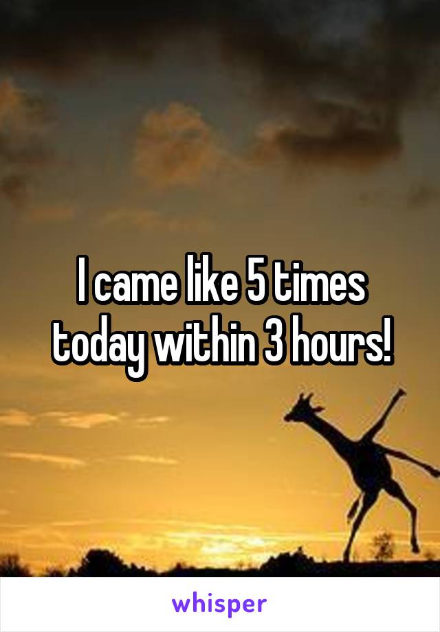 I came like 5 times today within 3 hours!