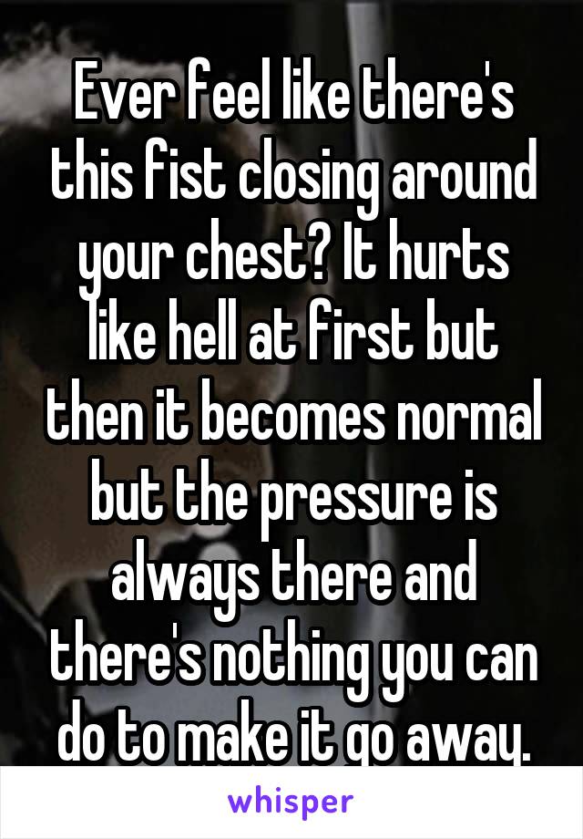 Ever feel like there's this fist closing around your chest? It hurts like hell at first but then it becomes normal but the pressure is always there and there's nothing you can do to make it go away.