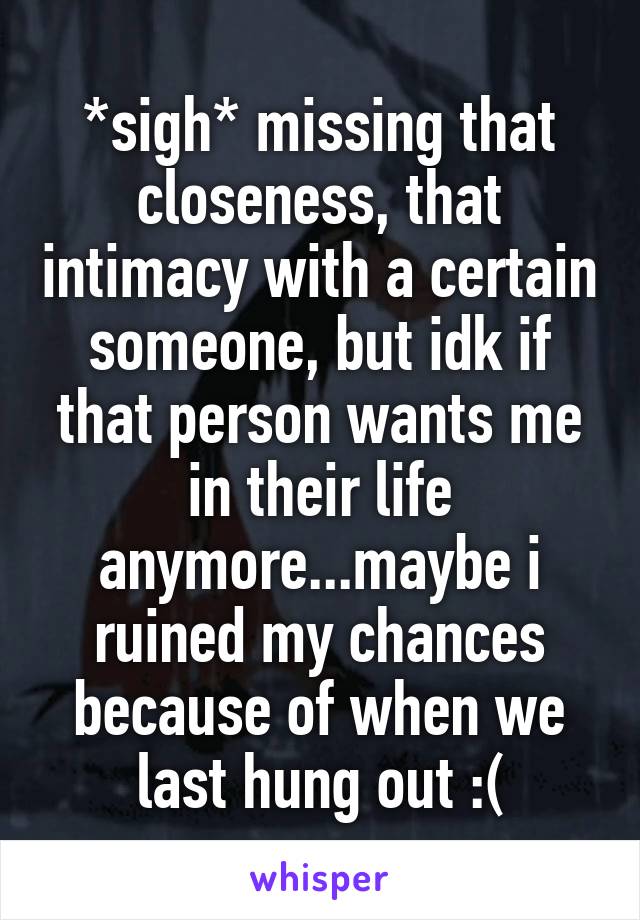 *sigh* missing that closeness, that intimacy with a certain someone, but idk if that person wants me in their life anymore...maybe i ruined my chances because of when we last hung out :(