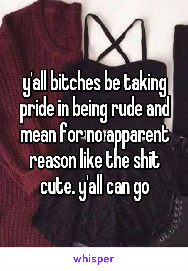 y'all bitches be taking pride in being rude and mean for no apparent reason like the shit cute. y'all can go