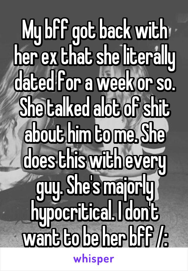 My bff got back with her ex that she literally dated for a week or so. She talked alot of shit about him to me. She does this with every guy. She's majorly hypocritical. I don't want to be her bff /: