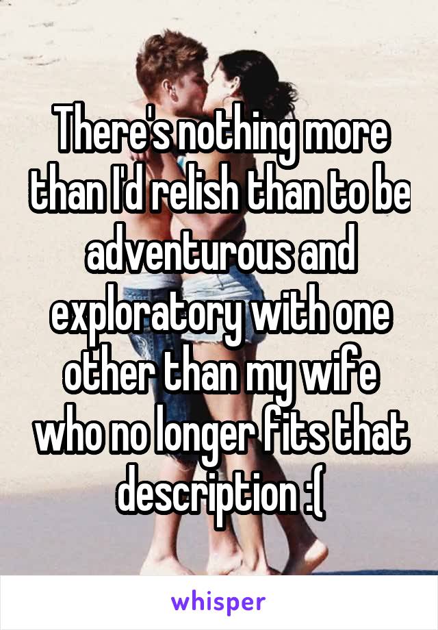There's nothing more than I'd relish than to be adventurous and exploratory with one other than my wife who no longer fits that description :(