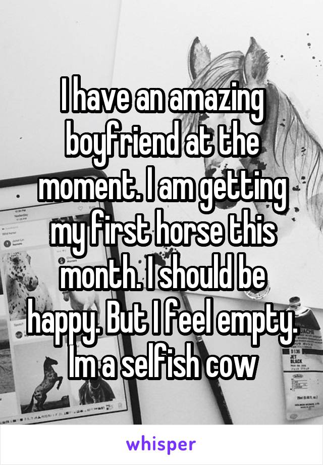 I have an amazing boyfriend at the moment. I am getting my first horse this month. I should be happy. But I feel empty. Im a selfish cow