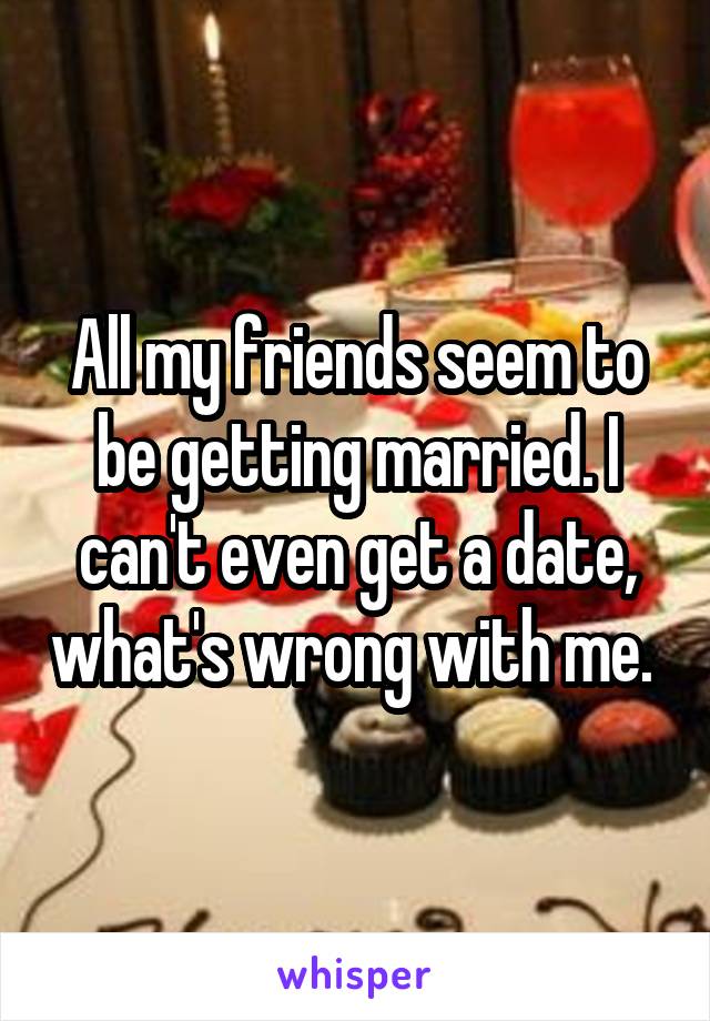 All my friends seem to be getting married. I can't even get a date, what's wrong with me. 