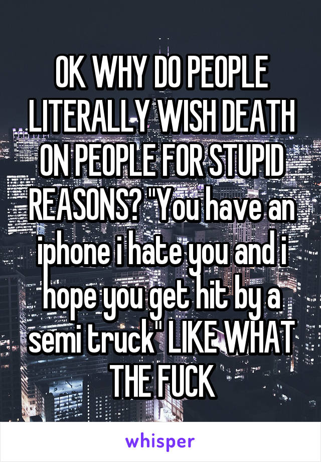 OK WHY DO PEOPLE LITERALLY WISH DEATH ON PEOPLE FOR STUPID REASONS? "You have an iphone i hate you and i hope you get hit by a semi truck" LIKE WHAT THE FUCK