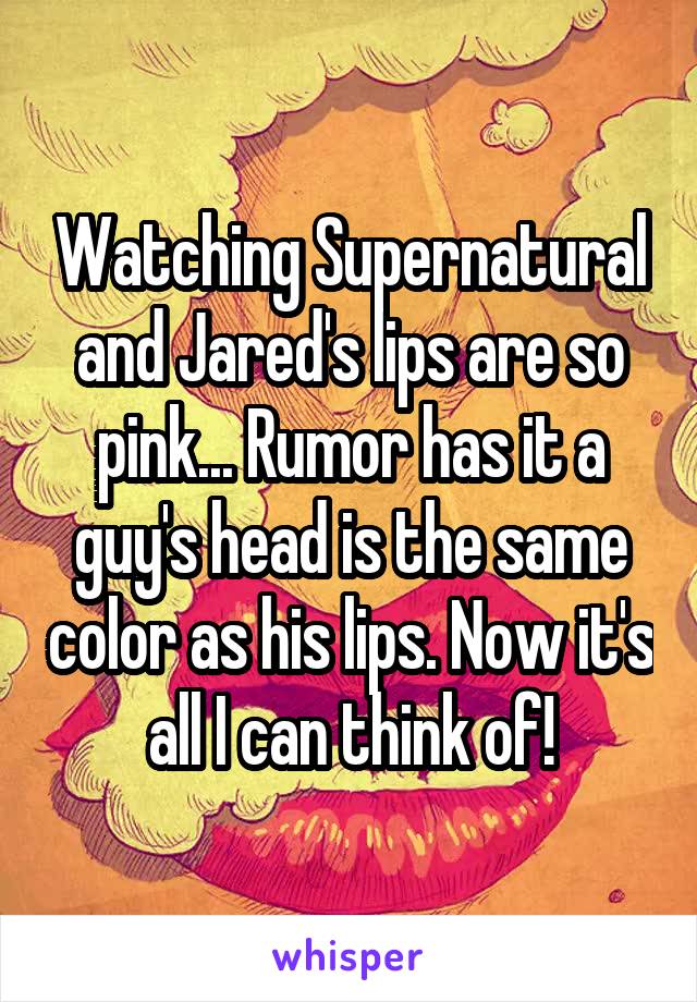 Watching Supernatural and Jared's lips are so pink... Rumor has it a guy's head is the same color as his lips. Now it's all I can think of!