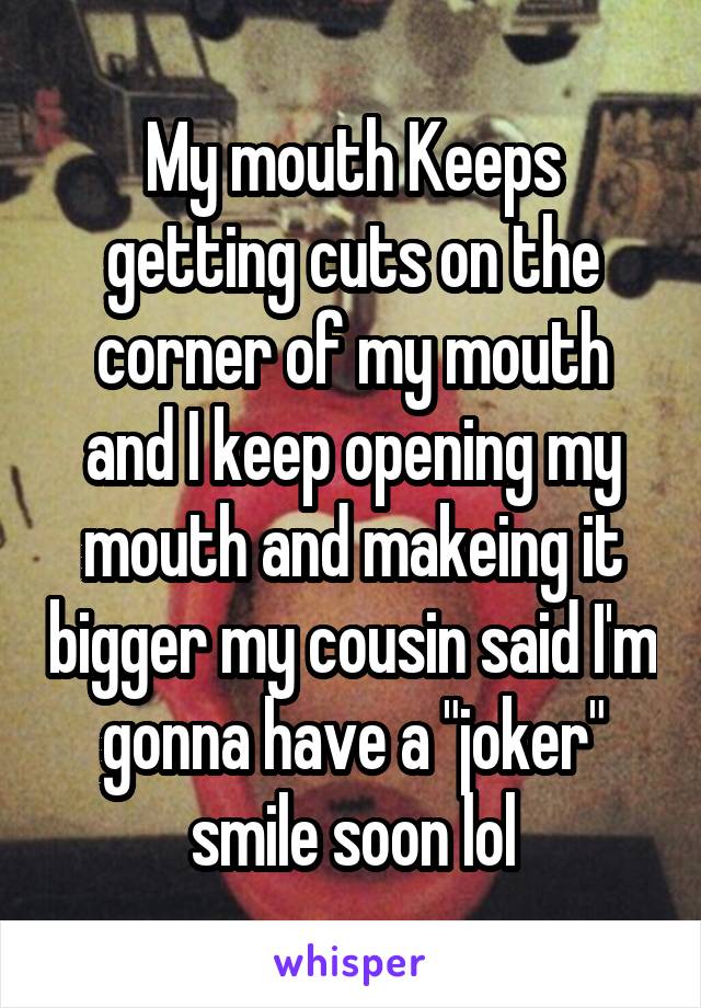 My mouth Keeps getting cuts on the corner of my mouth and I keep opening my mouth and makeing it bigger my cousin said I'm gonna have a "joker" smile soon lol