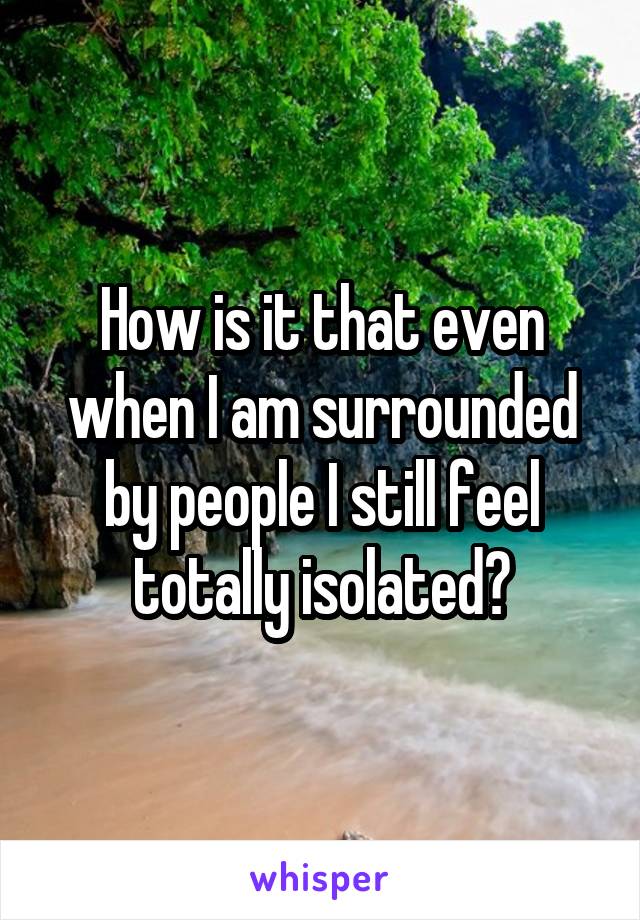 How is it that even when I am surrounded by people I still feel totally isolated?