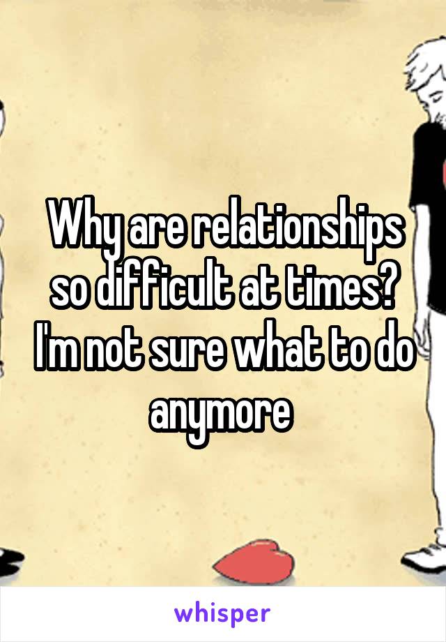 Why are relationships so difficult at times? I'm not sure what to do anymore 