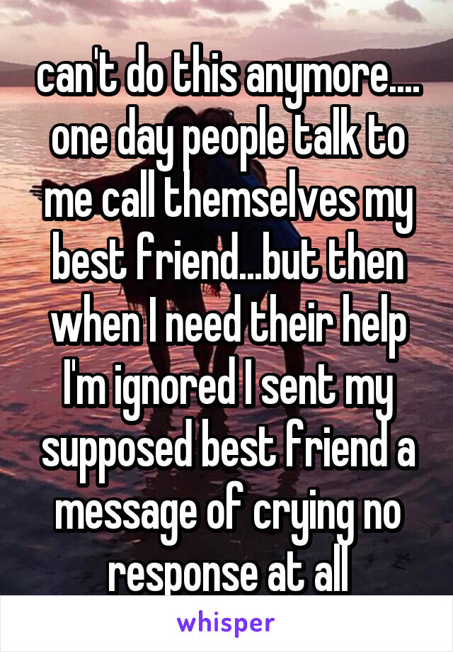 can't do this anymore.... one day people talk to me call themselves my best friend...but then when I need their help I'm ignored I sent my supposed best friend a message of crying no response at all
