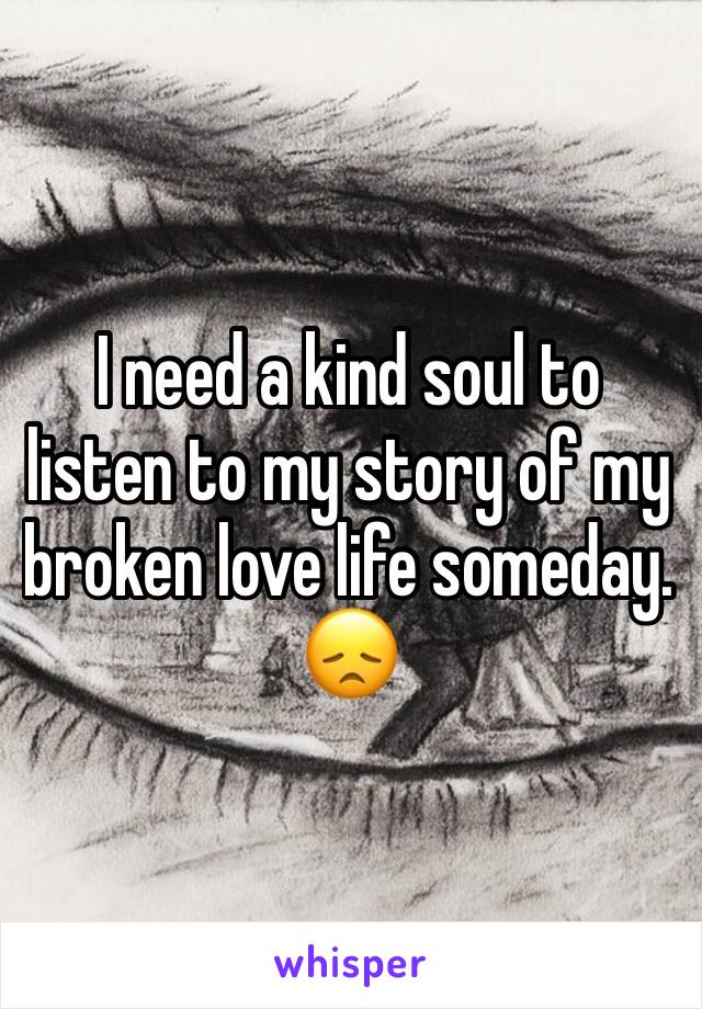 I need a kind soul to listen to my story of my broken love life someday. 😞