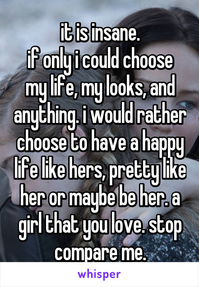 it is insane.
if only i could choose my life, my looks, and anything. i would rather choose to have a happy life like hers, pretty like her or maybe be her. a girl that you love. stop compare me.