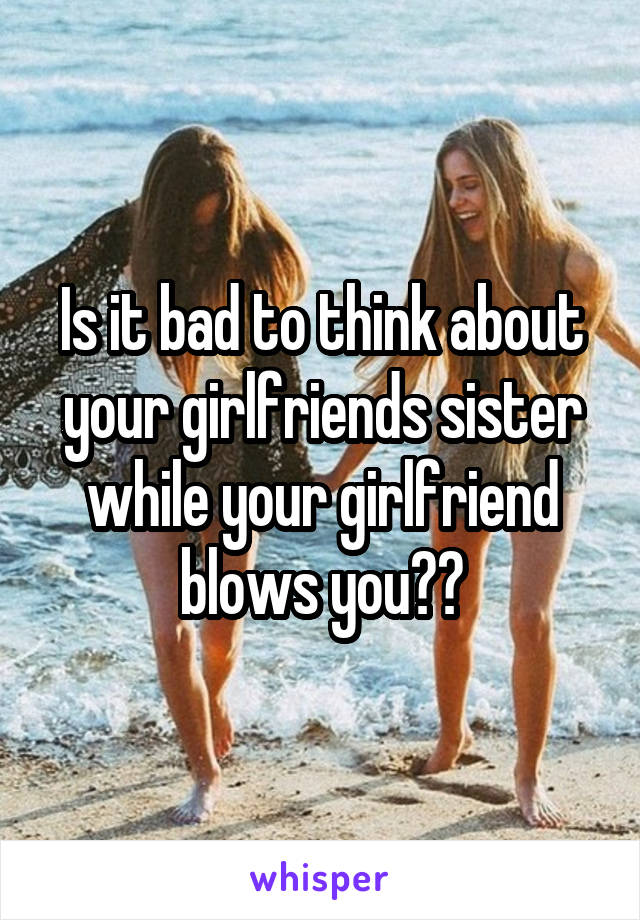 Is it bad to think about your girlfriends sister while your girlfriend blows you??