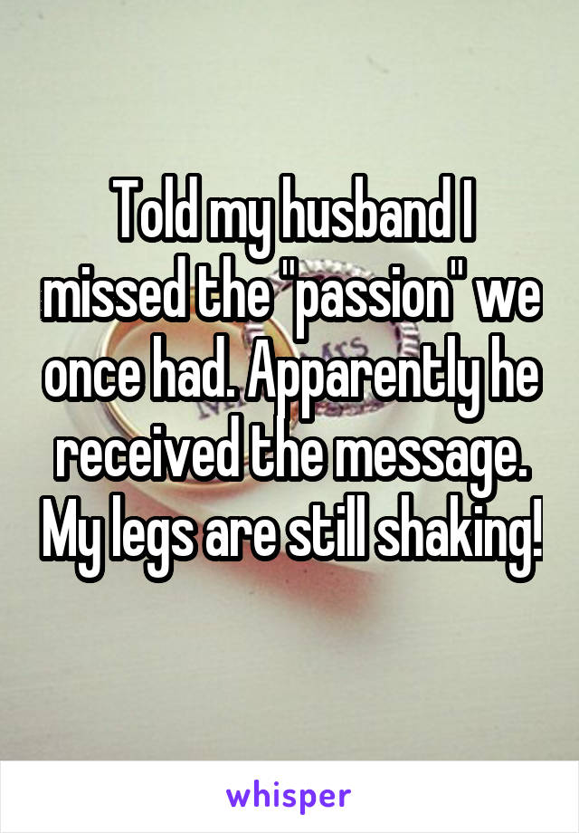 Told my husband I missed the "passion" we once had. Apparently he received the message. My legs are still shaking! 
