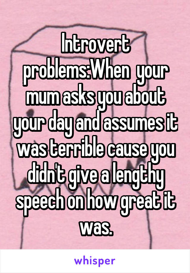 Introvert problems:When  your mum asks you about your day and assumes it was terrible cause you didn't give a lengthy speech on how great it was.