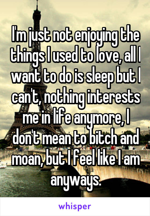 I'm just not enjoying the things I used to love, all I want to do is sleep but I can't, nothing interests me in life anymore, I don't mean to bitch and moan, but I feel like I am anyways.