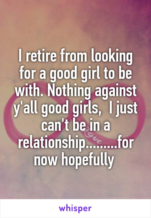 I retire from looking for a good girl to be with. Nothing against y'all good girls,  I just can't be in a relationship.........for now hopefully 