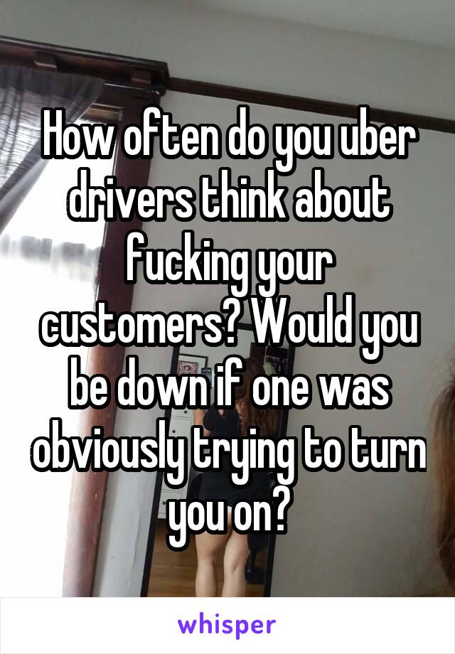 How often do you uber drivers think about fucking your customers? Would you be down if one was obviously trying to turn you on?