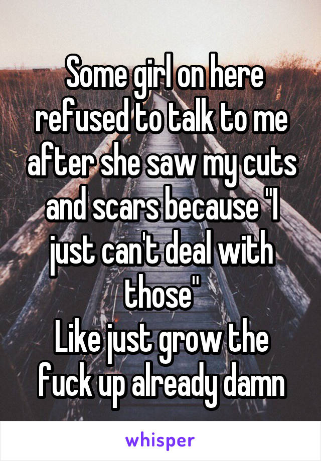  Some girl on here refused to talk to me after she saw my cuts and scars because "I just can't deal with those"
Like just grow the fuck up already damn
