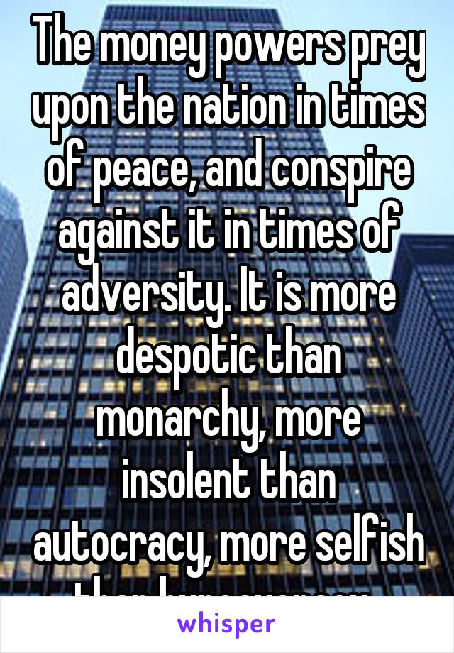 The money powers prey upon the nation in times of peace, and conspire against it in times of adversity. It is more despotic than monarchy, more insolent than autocracy, more selfish than bureaucracy. 
