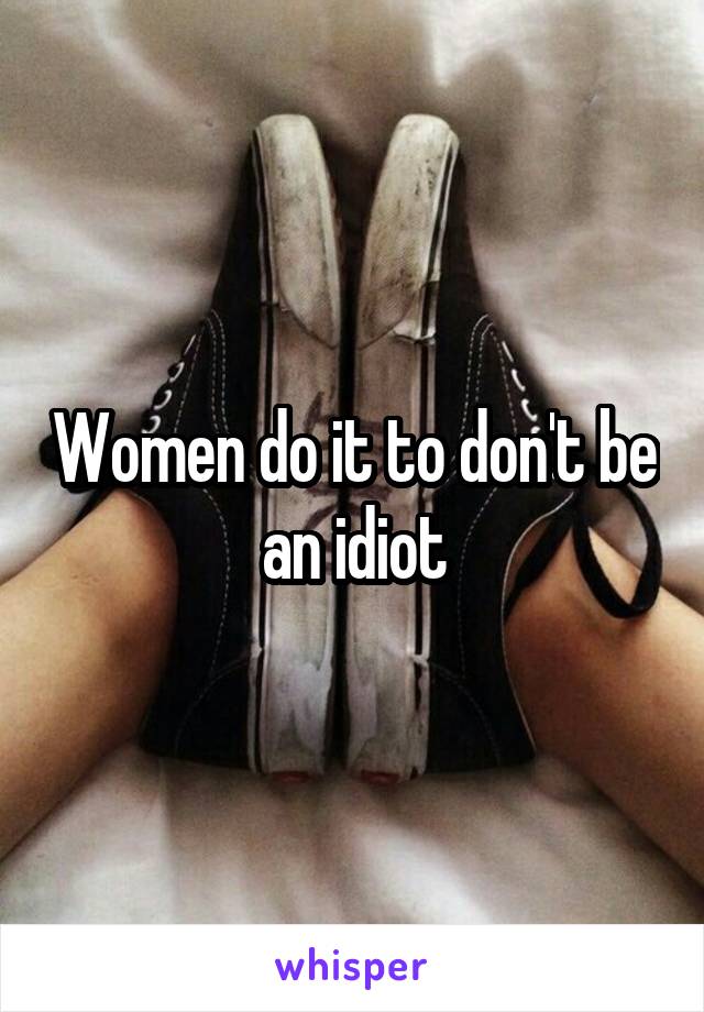 Women do it to don't be an idiot