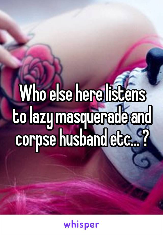 Who else here listens to lazy masquerade and corpse husband etc... ?
