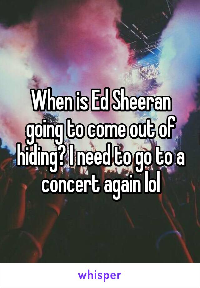 When is Ed Sheeran going to come out of hiding? I need to go to a concert again lol
