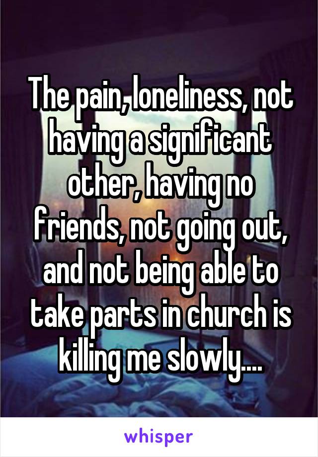 The pain, loneliness, not having a significant other, having no friends, not going out, and not being able to take parts in church is killing me slowly....