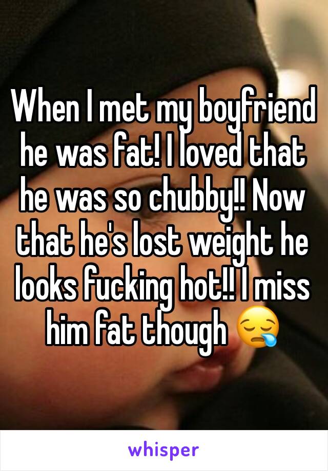 When I met my boyfriend he was fat! I loved that he was so chubby!! Now that he's lost weight he looks fucking hot!! I miss him fat though 😪