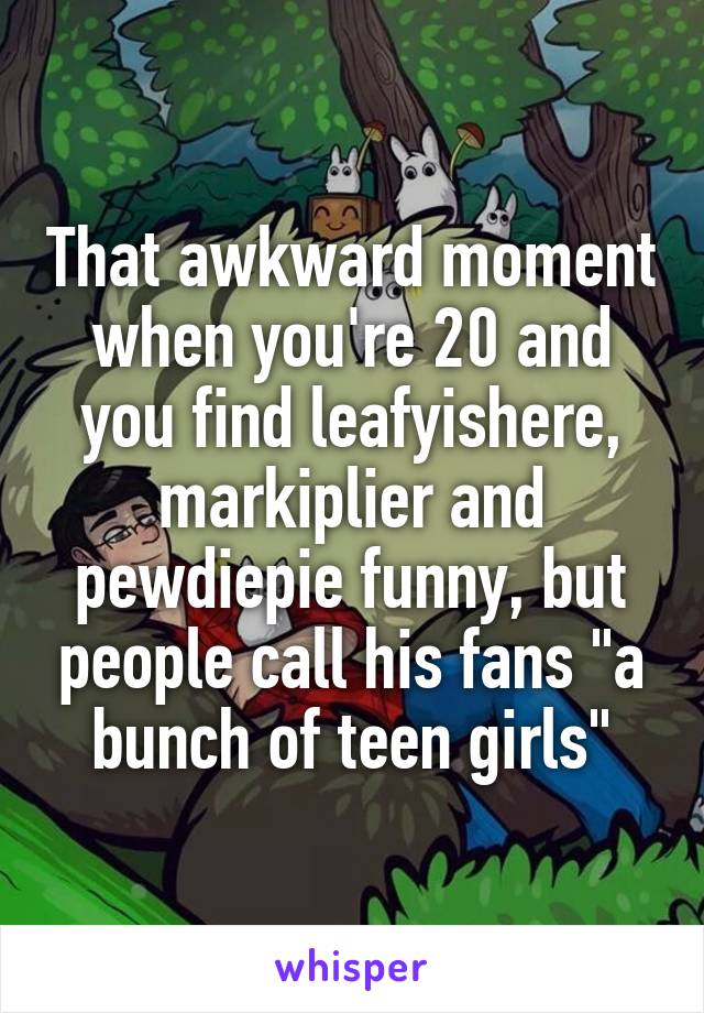 That awkward moment when you're 20 and you find leafyishere, markiplier and pewdiepie funny, but people call his fans "a bunch of teen girls"
