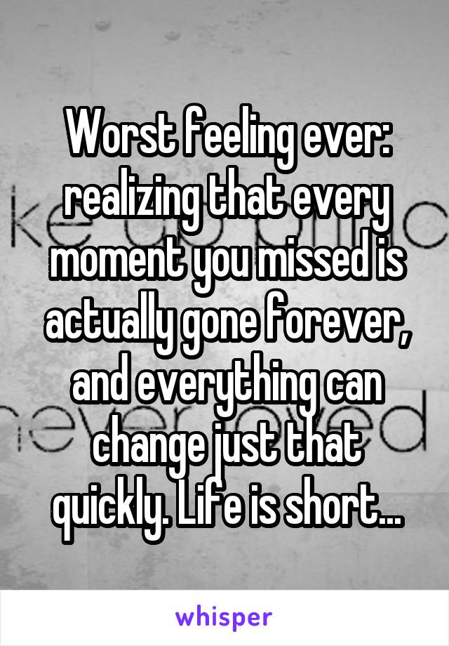 Worst feeling ever: realizing that every moment you missed is actually gone forever, and everything can change just that quickly. Life is short...