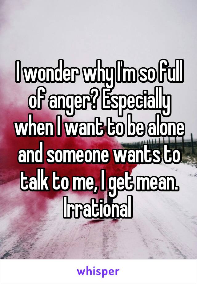 I wonder why I'm so full of anger? Especially when I want to be alone and someone wants to talk to me, I get mean. Irrational 