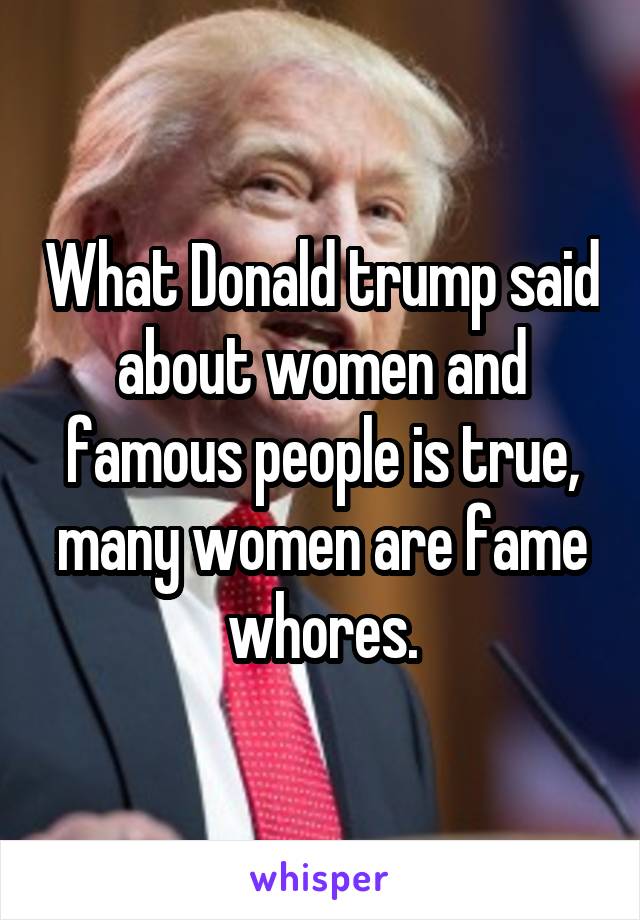 What Donald trump said about women and famous people is true, many women are fame whores.