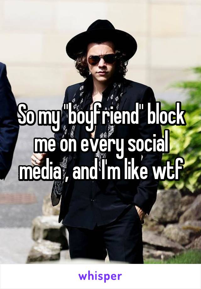So my "boyfriend" block me on every social media , and I'm like wtf